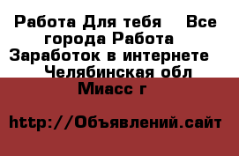 Работа Для тебя  - Все города Работа » Заработок в интернете   . Челябинская обл.,Миасс г.